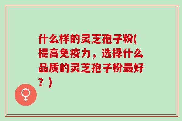 什么样的灵芝孢子粉(提高免疫力,选择什么品质的灵芝孢子粉好?) 什么样的灵芝孢子粉(提高免疫力,选择什么品质的灵芝孢子粉好?)