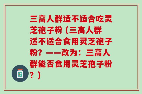 人群适不适合吃灵芝孢子粉 (人群适不适合食用灵芝孢子粉?——改为:人群能否食用灵芝孢子粉?) 人群适不适合吃灵芝孢子粉 (人群适不适合食用灵芝孢子粉?——改为:人群能否食用灵芝孢子粉?)