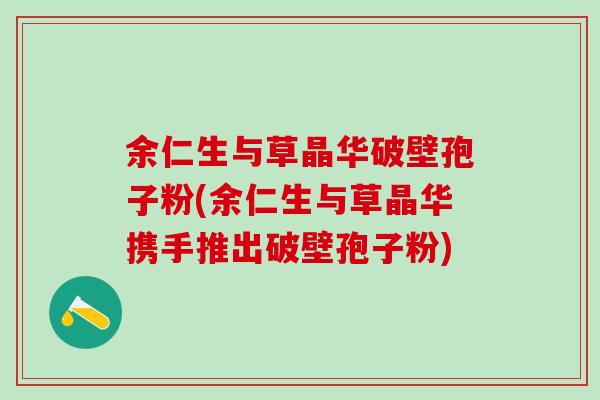 余仁生与草晶华破壁孢子粉(余仁生与草晶华携手推出破壁孢子粉)