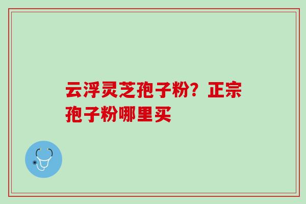 云浮灵芝孢子粉?正宗孢子粉哪里买 云浮灵芝孢子粉?正宗孢子粉哪里买