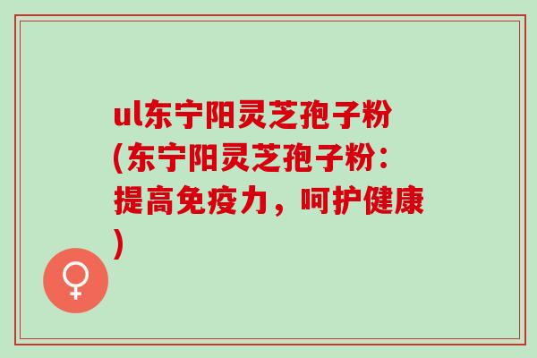 ul东宁阳灵芝孢子粉(东宁阳灵芝孢子粉：提高免疫力，呵护健康)