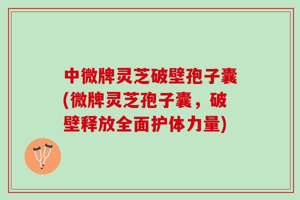 中微牌灵芝破壁孢子囊(微牌灵芝孢子囊，破壁释放全面护体力量)