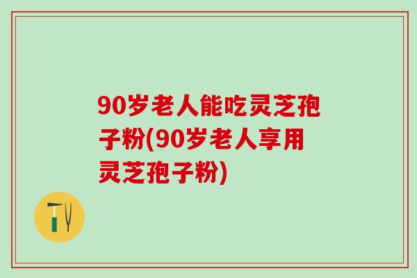 90岁老人能吃灵芝孢子粉(90岁老人享用灵芝孢子粉)