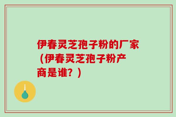 伊春灵芝孢子粉的厂家 (伊春灵芝孢子粉产商是谁？)