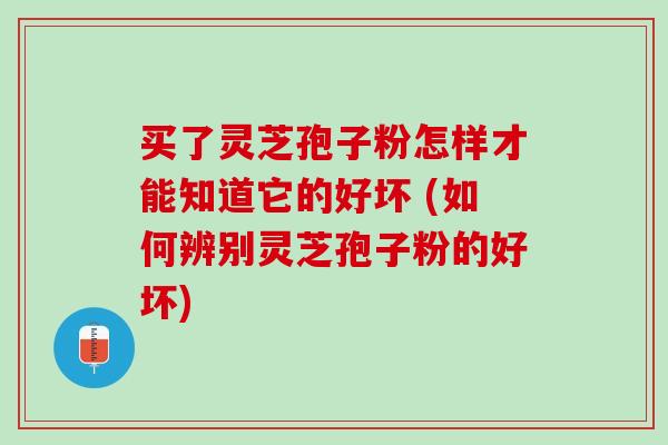 买了灵芝孢子粉怎样才能知道它的好坏 (如何辨别灵芝孢子粉的好坏)