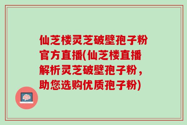 仙芝楼灵芝破壁孢子粉官方直播(仙芝楼直播解析灵芝破壁孢子粉，助您选购优质孢子粉)