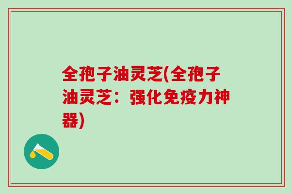 全孢子油灵芝(全孢子油灵芝:强化免疫力神器) 全孢子油灵芝(全孢子油灵芝:强化免疫力神器)