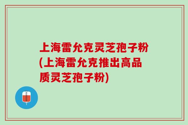 上海雷允克灵芝孢子粉(上海雷允克推出高品质灵芝孢子粉) 上海雷允克灵芝孢子粉(上海雷允克推出高品质灵芝孢子粉)