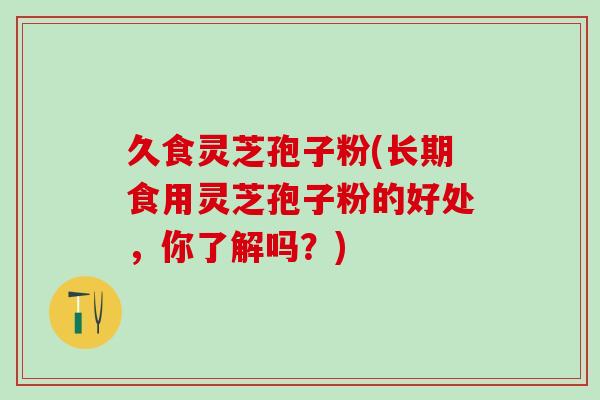 久食灵芝孢子粉(长期食用灵芝孢子粉的好处，你了解吗？)