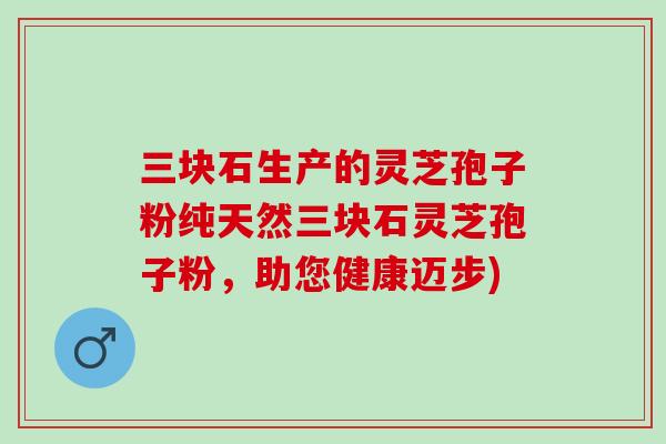 三块石生产的灵芝孢子粉纯天然三块石灵芝孢子粉，助您健康迈步)