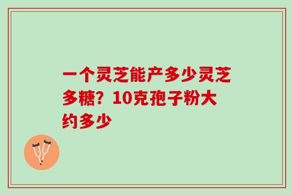 一个灵芝能产多少灵芝多糖？10克孢子粉大约多少