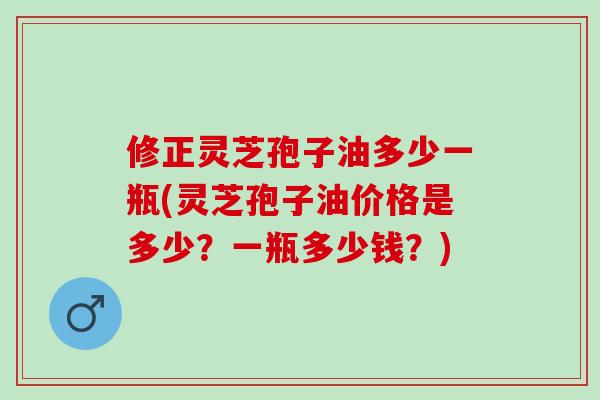 修正灵芝孢子油多少一瓶(灵芝孢子油价格是多少？一瓶多少钱？)