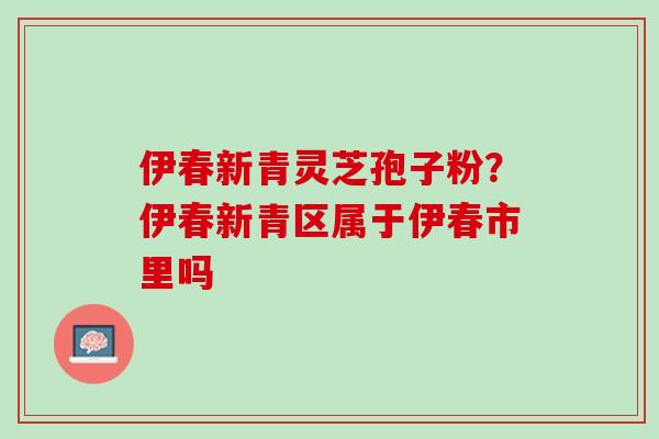 伊春新青灵芝孢子粉？伊春新青区属于伊春市里吗