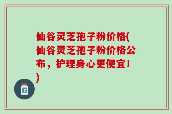 仙谷灵芝孢子粉价格(仙谷灵芝孢子粉价格公布，护理身心更便宜！)