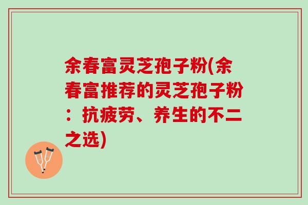 余春富灵芝孢子粉(余春富推荐的灵芝孢子粉:、养生的不二之选) 余春富灵芝孢子粉(余春富推荐的灵芝孢子粉:、养生的不二之选)