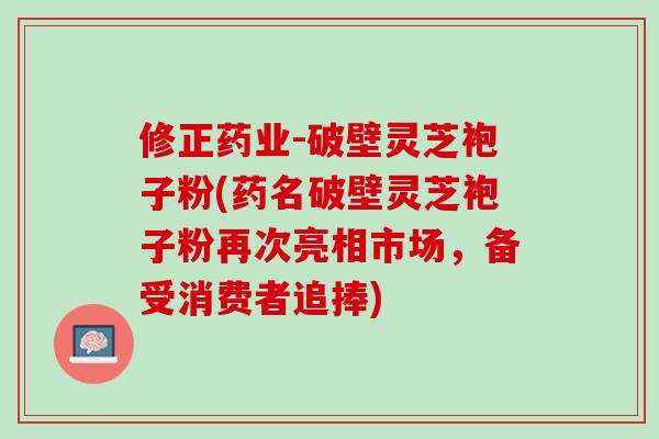 修正药业-破壁灵芝袍子粉(药名破壁灵芝袍子粉再次亮相市场，备受消费者追捧)