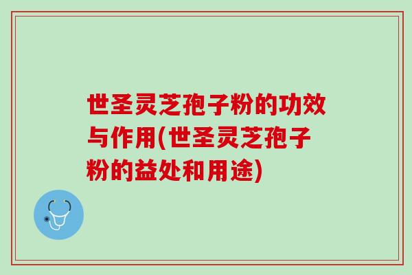 世圣灵芝孢子粉的功效与作用(世圣灵芝孢子粉的益处和用途)