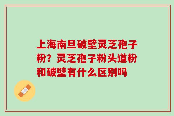 上海南旦破壁灵芝孢子粉?灵芝孢子粉头道粉和破壁有什么区别吗 上海南旦破壁灵芝孢子粉?灵芝孢子粉头道粉和破壁有什么区别吗