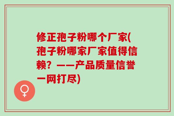 修正孢子粉哪个厂家(孢子粉哪家厂家值得信赖？——产品质量信誉一网打尽)