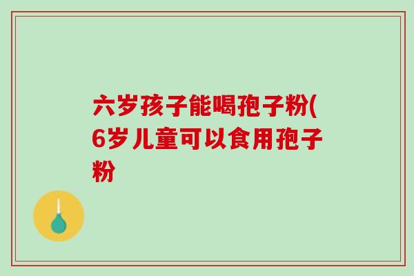 六岁孩子能喝孢子粉(6岁儿童可以食用孢子粉