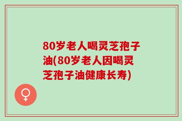 80岁老人喝灵芝孢子油(80岁老人因喝灵芝孢子油健康长寿)