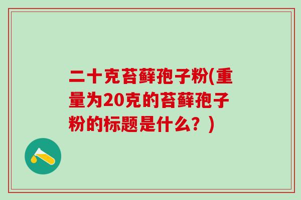 二十克苔藓孢子粉(重量为20克的苔藓孢子粉的标题是什么?) 二十克苔藓孢子粉(重量为20克的苔藓孢子粉的标题是什么?)