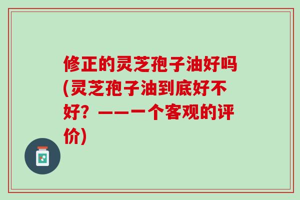 修正的灵芝孢子油好吗(灵芝孢子油到底好不好？——一个客观的评价)