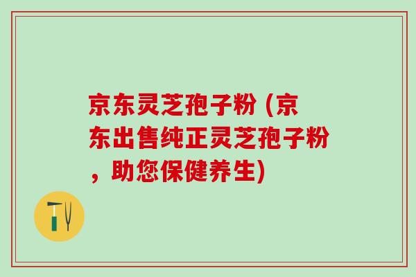 京东灵芝孢子粉 (京东出售纯正灵芝孢子粉,助您保健养生) 京东灵芝孢子粉 (京东出售纯正灵芝孢子粉,助您保健养生)