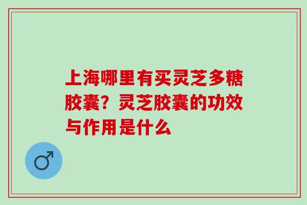 上海哪里有买灵芝多糖胶囊？灵芝胶囊的功效与作用是什么