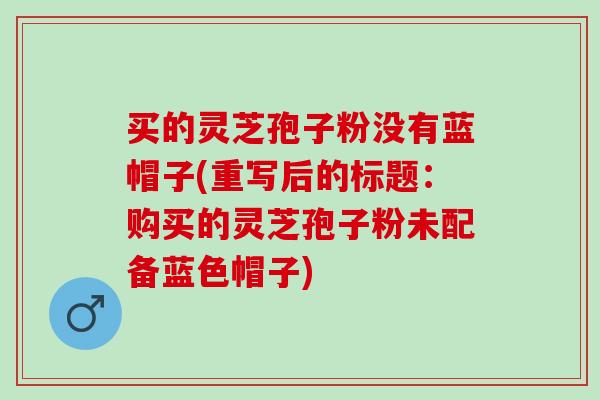 买的灵芝孢子粉没有蓝帽子(重写后的标题：购买的灵芝孢子粉未配备蓝色帽子)