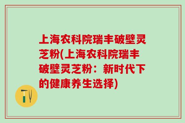上海农科院瑞丰破壁灵芝粉(上海农科院瑞丰破壁灵芝粉:新时代下的健康养生选择) 上海农科院瑞丰破壁灵芝粉(上海农科院瑞丰破壁灵芝粉:新时代下的健康养生选择)