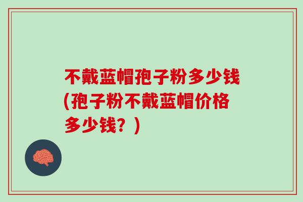 不戴蓝帽孢子粉多少钱(孢子粉不戴蓝帽价格多少钱？)