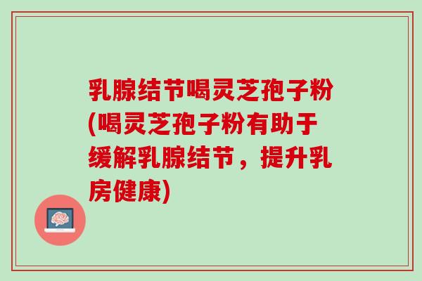 乳腺结节喝灵芝孢子粉(喝灵芝孢子粉有助于缓解乳腺结节,提升乳房健康) 乳腺结节喝灵芝孢子粉(喝灵芝孢子粉有助于缓解乳腺结节,提升乳房健康)