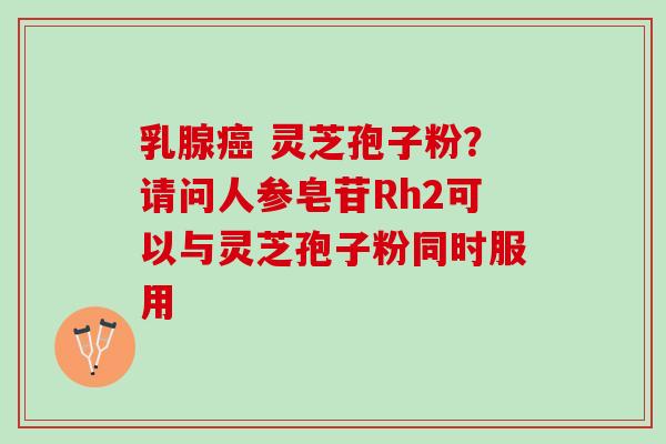 乳腺癌 灵芝孢子粉？请问人参皂苷Rh2可以与灵芝孢子粉同时服用