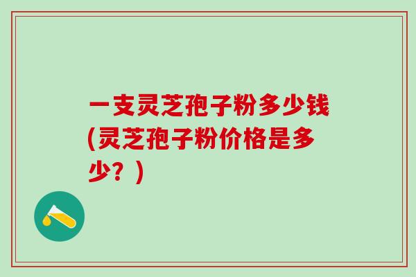 一支灵芝孢子粉多少钱(灵芝孢子粉价格是多少？)