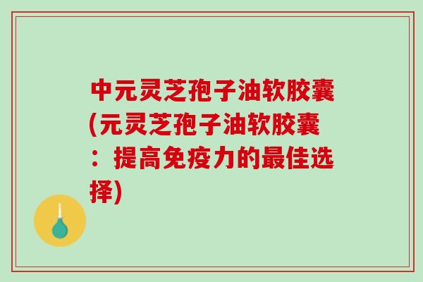 中元灵芝孢子油软胶囊(元灵芝孢子油软胶囊：提高免疫力的最佳选择)