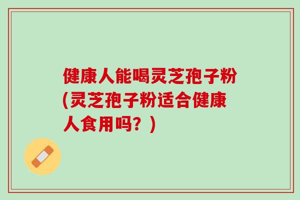 健康人能喝灵芝孢子粉(灵芝孢子粉适合健康人食用吗？)