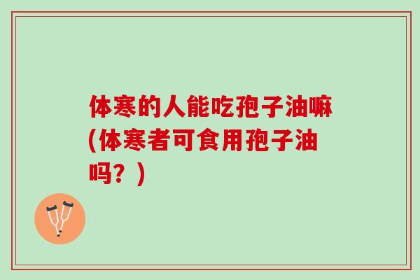 体寒的人能吃孢子油嘛(体寒者可食用孢子油吗?) 体寒的人能吃孢子油嘛(体寒者可食用孢子油吗?)