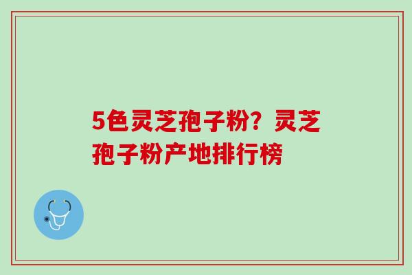 5色灵芝孢子粉？灵芝孢子粉产地排行榜