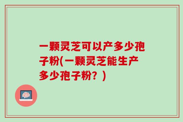 一颗灵芝可以产多少孢子粉(一颗灵芝能生产多少孢子粉？)