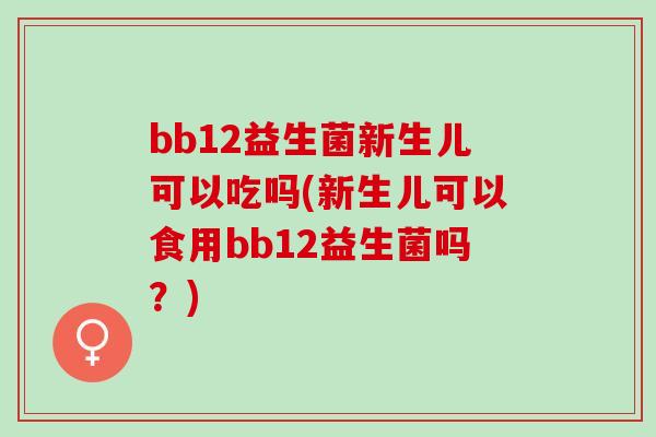 bb12益生菌新生儿可以吃吗(新生儿可以食用bb12益生菌吗？)