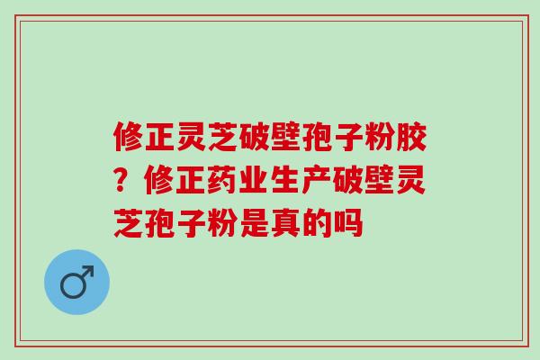 修正灵芝破壁孢子粉胶？修正药业生产破壁灵芝孢子粉是真的吗