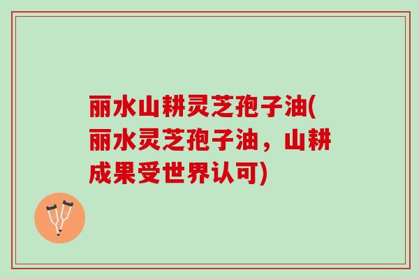 丽水山耕灵芝孢子油(丽水灵芝孢子油，山耕成果受世界认可)