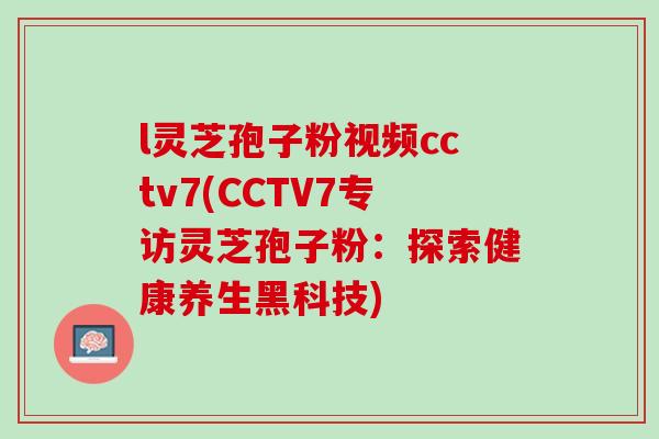 l灵芝孢子粉视频cctv7(CCTV7专访灵芝孢子粉:探索健康养生黑科技) l灵芝孢子粉视频cctv7(CCTV7专访灵芝孢子粉:探索健康养生黑科技)