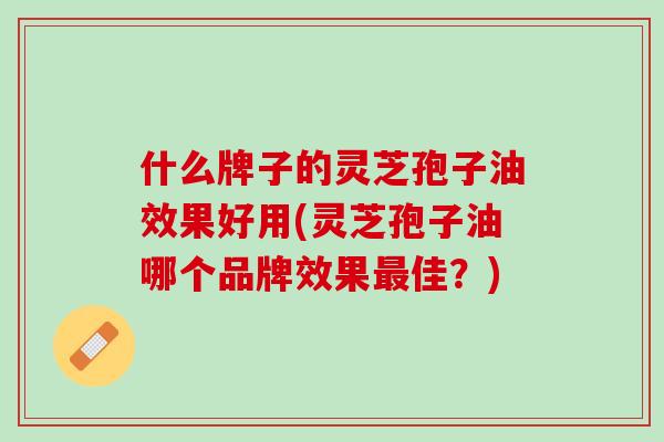 什么牌子的灵芝孢子油效果好用(灵芝孢子油哪个品牌效果佳?) 什么牌子的灵芝孢子油效果好用(灵芝孢子油哪个品牌效果佳?)