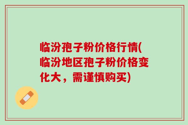 临汾孢子粉价格行情(临汾地区孢子粉价格变化大,需谨慎购买) 临汾孢子粉价格行情(临汾地区孢子粉价格变化大,需谨慎购买)