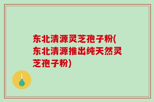 东北清源灵芝孢子粉(东北清源推出纯天然灵芝孢子粉) 东北清源灵芝孢子粉(东北清源推出纯天然灵芝孢子粉)