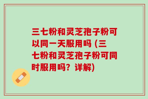 三七粉和灵芝孢子粉可以同一天服用吗 (三七粉和灵芝孢子粉可同时服用吗？详解)