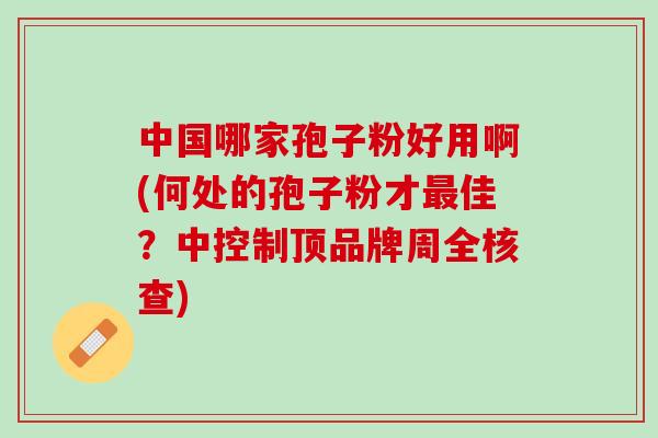 中国哪家孢子粉好用啊(何处的孢子粉才最佳？中控制顶品牌周全核查)