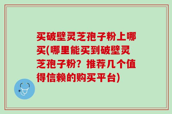 买破壁灵芝孢子粉上哪买(哪里能买到破壁灵芝孢子粉？推荐几个值得信赖的购买平台)